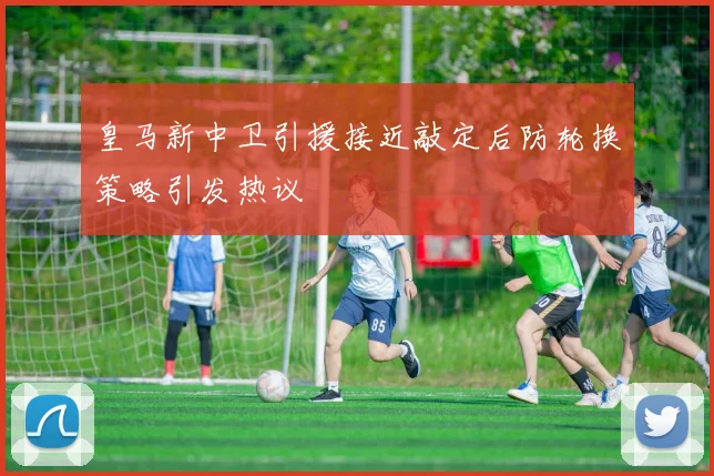 皇马新中卫引援接近敲定后防轮换策略引发热议